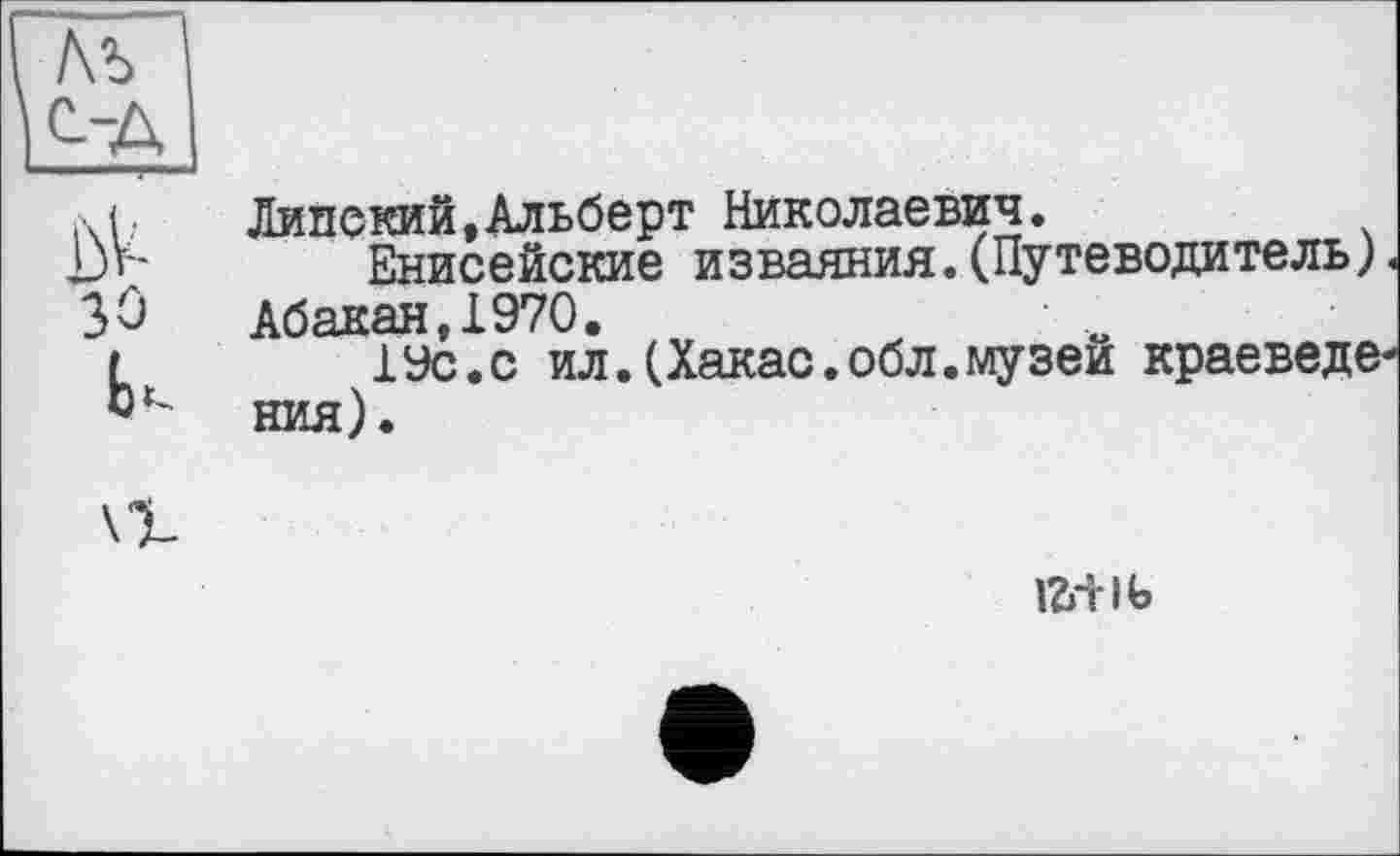 ﻿/\ъ ОД
М;	Липский,Альберт Николаевич.
D»'*	Енисейские изваяния. (Путеводитель)
30 Абакан,1970.
г	19с.с ил.(Хакас.обл.музеи краеведе
ния).
ігн-іь